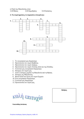 ε) Νησί της Μακεδονίας είναι:
1) Η Θάσος 2) Η Σαµοθράκη 3) Η Σκόπελος
4. Να συµπληρώσεις το παρακάτω σταυρόλεξο:
2. 3. 4.
1. 7.
6.
5.
9.
8.
12.
11.
10.
1. Το γεωγραφικό µας διαµέρισµα.
2. Πρωτεύουσα του νοµού Καβάλας.
3. Πρωτεύουσα του νοµού ∆ράµας.
4. Πρωτεύουσα του νοµού Αττικής αλλά και της Ελλάδας.
5. Γειτονικό µας γεωγραφικό διαµέρισµα.
6. Ποταµός του νοµού µας.
7. Αυτό ο ποταµός χωρίσει τη Μακεδονία από τη Θράκη.
8. Ποταµός της Μακεδονίας.
9. Βουνό αλλά και λίµνη του νοµού Σερρών.
10. Ένα γεωγραφικό διαµέρισµα.
11. Γειτονικό µας διαµέρισµα.
12. Πρωτεύουσα του νοµού µας.
Γκουτσίδης Αντώνιος
Βαθµός
Επιμέλεια επανάληψης: Χρήστος Χαρμπής σελίδα 45
 