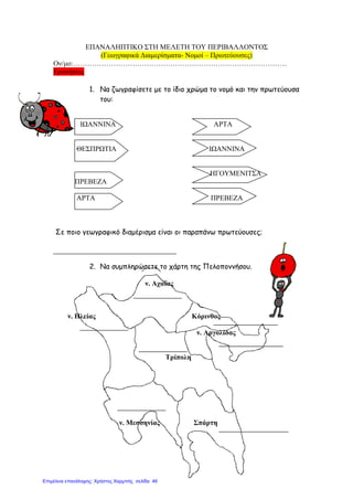 ΕΠΑΝΑΛΗΠΤΙΚΟ ΣΤΗ ΜΕΛΕΤΗ ΤΟΥ ΠΕΡΙΒΑΛΛΟΝΤΟΣ
(Γεωγραφικά ∆ιαµερίσµατα- Νοµοί – Πρωτεύουσες)
Ον/µο:………………………………………………………………………………
Ερωτήσεις
1. Να ζωγραφίσετε µε το ίδιο χρώµα το νοµό και την πρωτεύουσα
του:
ΙΩΑΝΝΙΝΑ ΑΡΤΑ
ΘΕΣΠΡΩΤΙΑ ΙΩΑΝΝΙΝΑ
ΗΓΟΥΜΕΝΙΤΣΑ
ΠΡΕΒΕΖΑ
ΑΡΤΑ ΠΡΕΒΕΖΑ
Σε ποιο γεωγραφικό διαµέρισµα είναι οι παραπάνω πρωτεύουσες;
2. Να συµπληρώσετε το χάρτη της Πελοποννήσου.
ν. Αχαΐας
ν. Ηλείας Κόρινθος
ν. Αργολίδας
Τρίπολη
ν. Μεσσηνίας Σπάρτη
Επιμέλεια επανάληψης: Χρήστος Χαρμπής σελίδα 46
 