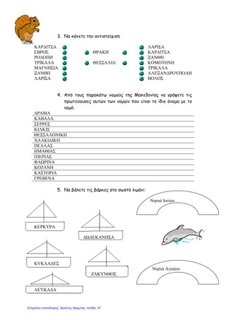 3. Να κάνετε την αντιστοίχιση
ΚΑΡ∆ΙΤΣΑ ΛΑΡΙΣΑ
ΕΒΡΟΣ ΘΡΑΚΗ ΚΑΡ∆ΙΤΣΑ
ΡΟ∆ΟΠΗ ΞΑΝΘΗ
ΤΡΙΚΑΛΑ ΘΕΣΣΑΛΙΑ ΚΟΜΟΤΗΝΗ
ΜΑΓΝΗΣΙΑ ΤΡΙΚΑΛΑ
ΞΑΝΘΗ ΑΛΕΞΑΝ∆ΡΟΥΠΟΛΗ
ΛΑΡΙΣΑ ΒΟΛΟΣ
4. Από τους παρακάτω νοµούς της Μακεδονίας να γράψετε τις
πρωτεύουσες αυτών των νοµών που είναι το ίδιο όνοµα µε το
νοµό.
∆ΡΑΜΑ
ΚΑΒΑΛΑ
ΣΕΡΡΕΣ
ΚΙΛΚΙΣ
ΘΕΣΣΑΛΟΝΙΚΗ
ΧΑΛΚΙ∆ΙΚΗ
ΠΕΛΛΑΣ
ΗΜΑΘΙΑΣ
ΠΙΕΡΙΑΣ
ΦΛΩΡΙΝΑ
ΚΟΖΑΝΗ
ΚΑΣΤΟΡΙΑ
ΓΡΕΒΕΝΑ
5. Να βάλετε τις βάρκες στο σωστό λιµάνι:
Νησιά Ιονίου
ΚΕΡΚΥΡΑ
∆Ω∆ΕΚΑΝΗΣΑ
ΚΥΚΛΑ∆ΕΣ
Νησιά Αιγαίου
ΖΑΚΥΝΘΟΣ
ΛΕΥΚΑ∆Α
Επιμέλεια επανάληψης: Χρήστος Χαρμπής σελίδα 47
 