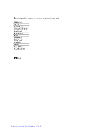 Στους παρακάτω νοµούς να γράψετε τις πρωτεύουσές τους.
ΓΡΕΒΕΝΑ
∆ΡΑΜΑ
ΗΜΑΘΙΑΣ
ΘΕΣΣΑΛΟΝΙΚΗ
ΚΑΒΑΛΑ
ΚΑΣΤΟΡΙΑ
ΚΙΛΚΙΣ
ΚΟΖΑΝΗ
ΠΕΛΛΑΣ
ΠΙΕΡΙΑΣ
ΣΕΡΡΕΣ
ΦΛΩΡΙΝΑ
ΧΑΛΚΙ∆ΙΚΗ
Elina
Επιμέλεια επανάληψης: Χρήστος Χαρμπής σελίδα 51
 