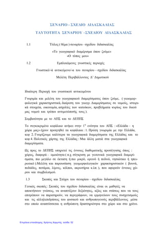 ΣΕΝΑΡΙΟ - ΣΧΕΔΙΟ ΔΙΔΑΣΚΑΛΙΑΣ
ΤΑΥΤΟΤΗΤΑ ΣΕΝΑΡΙΟΥ –ΣΧΕΔΙΟΥ ΔΙΔΑΣΚΑΛΙΑΣ
1.1 Τίτλος ( θέμα ) σεναρίου –σχεδίου διδασκαλίας
«Το γεωγραφικό διαμέρισμα όπου ζούμε»
«Ο τόπος μου»
1.2 Εμπλεκόμενες γνωστικές περιοχές
Γνωστικό/-ά αντικείμενο/-α του σεναρίου – σχεδίου διδασκαλίας
Μελέτη Περιβάλλοντος Δ’ Δημοτικού
Ιδιαίτερη Περιοχή του γνωστικού αντικειμένου
Γνωριμία και μελέτη του γεωγραφικού διαμερίσματος όπου ζούμε, ( γεωομορ-
φολογικά χαρακτηριστικά, διαίρεση του γεωγρ. Διαμερίσματος σε νομούς, ιστορι-
κά στοιχεία, οικονομία, ασχολίες των κατοίκων, προβλήματα κυρίως του δικού
μας νομού και τρόποι αντιμετώπισής τους ).
Συμβατότητα με το ΑΠΣ και το ΔΕΠΠΣ
Το συγκεκριμένο κεφάλαιο ανήκει στην 1η
ενότητα του ΑΠΣ : «Ελλάδα – η
χώρα μας» έχουν προηγηθεί τα κεφάλαια : 1. Πρώτη γνωριμία με την Ελλάδα,
κεφ 2. Γνωρίζουμε καλύτερα τα γεωγραφικά διαμερίσματα της Ελλάδας και το
κεφ 4. Πολιτικός χάρτης της Ελλάδας : Μια άλλη ματιά στα γεωγραφικά
διαμερίσματα.
Ως προς το ΔΕΠΠΣ υπηρετεί τις έννοιες διαθεματικής προσέγγισης όπως :
χώρος, διαφορά – ομοιότητα ( π.χ. σύγκριση με γειτονικά γεωγραφικά διαμερί-
σματα, πιο μεγάλο σε έκταση ή πιο μικρό, ορεινό ή πεδινό, νησιώτικο ή ηπει-
ρωτικό ).Μελέτη και παρουσίαση γεωμορφολογικών χαρακτηριστικών ( βουνά,
πεδιάδες, ποτάμια, λίμνες, κόλποι, ακρωτήρια κ.λπ. ), που αφορούν έννοιες χώ-
ρου και συμβολισμού.
1.3 Σκοπός και Στόχοι του σεναρίου – σχεδίου διδασκαλίας
Γενικός σκοπός : Σκοπός του σχεδίου διδασκαλίας είναι οι μαθητές να
αποκτήσουν γνώσεις, να αναπτύξουν δεξιότητες, αξίες και στάσεις που να τους
επιτρέπουν να παρατηρούν, να περιγράφουν, να ερμηνεύουν τους συσχετισμούς
και τις αλληλεπιδράσεις του φυσικού και ανθρωπογενούς περιβάλλοντος μέσα
στο οποίο αναπτύσσεται η ανθρώπινη δραστηριότητα στο χώρο και στο χρόνο.
Επιμέλεια επανάληψης: Χρήστος Χαρμπής σελίδα 52
 
