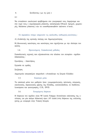 4. Συνδέοντας ( με τη ζωή )
4.1
Να εντοπίσουν οικολογικά προβλήματα στο γεωγραφικό τους διαμέρισμα και
στο νομό τους ( ατμοσφαιρική ρύπανση, καταστροφή Εθνικού Δρυμού, χωματε-
ρές, θαλάσσια ρύπανση ) και να ευαισθητοποιηθούν απέναντι σ’αυτά .
Οι παραπάνω στόχοι υπηρετούν τις ακόλουθες επιθυμητές ικανότητες :
Α ) Ανάπτυξη της κριτικής σκέψης και δημιουργικότητας
Β ) Κοινωνικές ικανότητες και ικανότητες που σχετίζονται με την ιδιότητα του
πολίτη
1.4. Προτεινόμενη Εκπαιδευτική μέθοδος
Εκπαιδευτικές τεχνικές που αξιοποιούνται στο πλαίσιο του σεναρίου – σχεδίου
διδασκαλίας :
Ερωτήσεις – Απαντήσεις
Εργασία σε ομάδες
Συζήτηση
Δημιουργία επιτραπέζιου παιχνιδιού : «Ανακάλυψε τη Στερεά Ελλάδα»
1.5. Εποπτικά μέσα
Τα εποπτικά μέσα των μαθητών ήταν : γεωμορφολογικός, πολιτικός, ιστορικός,
οικολογικός, παραγωγικός χάρτης της Ελλάδας, εγκυκλοπαίδεια, το διαδίκτυο,
λευκώματα και φωτογραφίες, C.D., DVD.
1.6. Εκτιμώμενη διάρκεια
Η διάρκεια του σχεδίου είναι 90΄ λεπτά. Υπάρχει δυνατότητα επέκτασης της ε-
νότητας για μία ακόμα διδακτική ώρα ( 45 λεπτά ) στη διάρκεια της ευέλικτης
ζώνης με αναφορά στην Τοπική Ιστορία
Επιμέλεια επανάληψης: Χρήστος Χαρμπής σελίδα 54
 