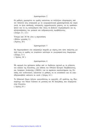 Δραστηριότητα 2
Οι μαθητές χωρισμένοι σε ομάδες καλούνται να συλλέξουν πληροφορίες από
τον Άτλαντά τους αναφορικά με τα γεωμορφολογικά χαρακτηριστικά, την παρα-
γωγή, τα έργα υποδομής, ιστορικούς, αρχαιολογικούς χώρους, να τις ομαδοποι-
ήσουν και να τις καταγράψουν. Και τέλος να βγάλουν συμπεράσματα για τις
αλληλεπιδράσεις του φυσικού και ανθρωπογενούς περιβάλλοντος.
( Στόχοι 2.1, 2.2 )
Ύστερα από 20΄ θα γίνει η παρουσίαση
( Φύλλο εργασίας Ι )
( Χρόνος 20΄)
Δραστηριότητα 3
Να δημιουργήσουν ένα επιτραπέζιο παιχνίδι με κάρτες, έτσι ώστε παίζοντας με-
ταξύ τους οι ομάδες να γνωρίσουν καλύτερα το γεωγραφικό τους διαμέρισμα.
( Στόχος 3.1 )
( Χρόνος 30΄ )
Δραστηριότητα 4
Με αφορμή ένα πρόσφατο άρθρο από το διαδίκτυο σχετικά με τη ρύπανση
του κόλπου της Ελευσίνας, μια έκθεση του Εθνικού Κέντρου Περιβάλλοντος
και Αειφόρου Ανάπτυξης ( ΕΚΠΑ ) για τα παράκτια οικοσυστήματα της Ελ-
λάδας που κινδυνεύουν, καλούνται οι μαθητές να τα εντοπίσουν και να ευαι-
σθητοποιηθούν απέναντι σε αυτά ( Στόχος 4.1 )
Το διδακτικό δίωρο έκλεισε τραγουδώντας το τραγούδι : «Ο εφιάλτης της Περ-
σεφόνης» του Νίκου Γκάτσου σε μουσική του Μ. Χατζιδάκη, που αναφέρεται
στην Ελευσίνα.
( Χρόνος 10΄ )
Επιμέλεια επανάληψης: Χρήστος Χαρμπής σελίδα 56
 