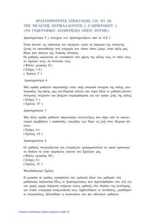 ΔΡΑΣΤΗΡΙΟΤΗΤΕΣ ΕΠΕΚΤΑΣΗΣ ΓΙΑ ΤΟ ΔΣ
ΤΗΣ ΜΕΛΕΤΗΣ ΠΕΡΙΒΑΛΛΟΝΤΟΣ ( Δ΄ΔΗΜΟΤΙΚΟΥ )
«ΤΟ ΓΕΩΓΡΑΦΙΚΟ ΔΙΑΜΕΡΙΣΜΑ ΟΠΟΥ ΖΟΥΜΕ»
Δραστηριότητα 5 ( συνέχεια των δραστηριοτήτων από το Δ.Σ. )
Είναι δυνατό –ως επέκταση του σεναρίου –κατά τη διάρκεια της ευέλικτης
ζώνης να επεκταθούμε στη γνωριμία του τόπου όπου ζούμε, στην πόλη μας.
Θέμα που άπτεται της Τοπικής Ιστορίας.
Οι μαθητές καλούνται να εντοπίσουν στο χάρτη της πόλης τους το σπίτι τους,
το σχολείο τους, τη συνοικία τους.
( Φύλλο εργασίας ΙΙ )
( Στόχος 1.4 )
( Χρόνος 5΄ )
Δραστηριότητα 6
Μία ομάδα μαθητών παρουσιάζει στην τάξη ιστορικά στοιχεία της πόλης, φω-
τογραφίες της πόλης μας, του Πειραιά άλλοτε και τώρα. Όλοι οι μαθητές κάνουν
σύγκριση, συζητούν και βγάζουν συμπεράσματα για τον τρόπο ζωής της πόλης.
( Στόχος 3 )
( Χρόνος 15΄ )
Δραστηριότητα 7
Μια άλλη ομάδα μαθητών παρουσιάζει συνεντεύξεις που πήρε από το οικογε-
νειακό περιβάλλον ( παππούδες –γιαγιάδες ) με θέμα «η ζωή στον Πειραιά άλ-
λοτε»
( Στόχος 4 )
( Χρόνος 10΄ )
Δραστηριότητα 8
Οι μαθητές συνεργάζονται και ετοιμάζουν ερωτηματολόγιο το οποίο πρόκειται
να θέσουν σε έναν υπερήλικα γείτονα του Σχολείου μας.
( Φύλλο εργασίας ΙΙΙ )
( Στόχος 4 )
( Χρόνος 15΄ )
Μεταδιδακτικά Σχόλια
Η εργασία σε ομάδες εξασφαλισε την εμπλοκή όλων των μαθητών στη
μαθησιακή διαδικασία. Όλες οι δραστηριότητες που περιελήφθησαν στο Δ.Σ. έγι-
ναν χωρίς καμία διάκριση ανάμεσα στους μαθητές στο πλαίσιο της αντίληψης
για ενιαία ενταξιακή αντιμετώπισή τους. Αμβλύνθηκαν οι αντιθέσεις, μειώθηκαν
οι συγκρούσεις, βελτιώθηκε η αυτοεικόνα των πιο αδύνατων μαθητών.
Επιμέλεια επανάληψης: Χρήστος Χαρμπής σελίδα 57
 