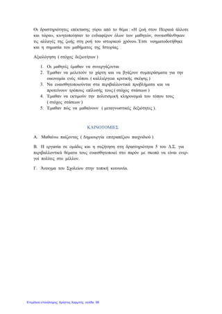 Οι δραστηριότητες επέκτασης γύρω από το θέμα : «Η ζωή στον Πειραιά άλλοτε
και τώρα», κινητοποίησαν το ενδιαφέρον όλων των μαθητών, συναισθάνθηκαν
τις αλλαγές της ζωής στη ροή του ιστορικού χρόνου. Έτσι νοηματοδοτήθηκε
και η σημασία του μαθήματος της Ιστορίας.
Αξιολόγηση ( στόχος δεξιοτήτων )
1. Οι μαθητές έμαθαν να συνεργάζονται
2. Έμαθαν να μελετούν το χάρτη και να βγάζουν συμπεράσματα για την
οικονομία ενός τόπου. ( καλλιέργεια κριτικής σκέψης )
3. Να ευαισθητοποιούνται στα περιβαλλοντικά προβλήματα και να
προτείνουν τρόπους επίλυσής τους ( στόχος στάσεων )
4. Έμαθαν να εκτιμούν την πολιτισμική κληρονομιά του τόπου τους
( στόχος στάσεων )
5. Έμαθαν πώς να μαθαίνουν ( μεταγνωστικές δεξιότητες ).
ΚΑΙΝΟΤΟΜΙΕΣ
Α. Μαθαίνω παίζοντας ( Δημιουργία επιτραπέζιου παιχνιδιού )
Β. Η εργασία σε ομάδες και η συζήτηση στη δραστηριότητα 5 του Δ.Σ. για
περιβαλλοντικά θέματα τους ευαισθητοποιεί στο παρόν με σκοπό να είναι ενερ-
γοί πολίτες στο μέλλον.
Γ. Άνοιγμα του Σχολείου στην τοπική κοινωνία.
Επιμέλεια επανάληψης: Χρήστος Χαρμπής σελίδα 58
 