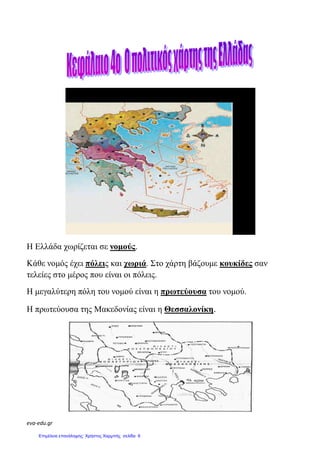 eva-edu.gr
Η Ελλάδα χωρίζεται σε νοµούς.
Κάθε νοµός έχει πόλεις και χωριά. Στο χάρτη βάζουµε κουκίδες σαν
τελείες στο µέρος που είναι οι πόλεις.
Η µεγαλύτερη πόλη του νοµού είναι η πρωτεύουσα του νοµού.
Η πρωτεύουσα της Μακεδονίας είναι η Θεσσαλονίκη.
Επιμέλεια επανάληψης: Χρήστος Χαρμπής σελίδα 6
 