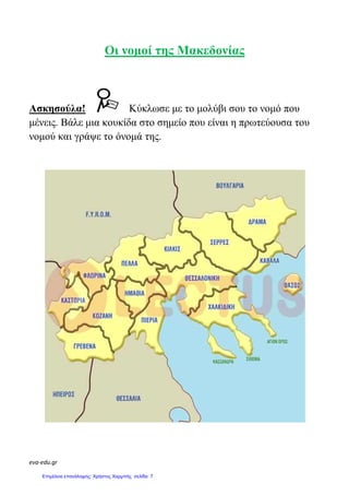 eva-edu.gr
Οι νοµοί της Μακεδονίας
Ασκησούλα! Κύκλωσε µε το µολύβι σου το νοµό που
µένεις. Βάλε µια κουκίδα στο σηµείο που είναι η πρωτεύουσα του
νοµού και γράψε το όνοµά της.
Επιμέλεια επανάληψης: Χρήστος Χαρμπής σελίδα 7
 
