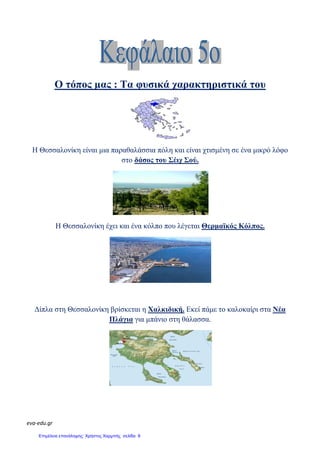 eva-edu.gr
Ο τόπος µας :
Η Θεσσαλονίκη είναι µια παραθαλάσσια
Η Θεσσαλονίκη έχει και
∆ίπλα στη Θεσσαλονίκη βρίσκεται
Πλάγια
: Τα φυσικά χαρακτηριστικά
είναι µια παραθαλάσσια πόλη και είναι χτισµένη σε
στο δάσος του Σέιχ Σού.
Θεσσαλονίκη έχει και ένα κόλπο που λέγεται Θερµαϊκός Κόλπος
Θεσσαλονίκη βρίσκεται η Χαλκιδική. Εκεί πάµε το καλοκαίρι
Πλάγια για µπάνιο στη θάλασσα.
χαρακτηριστικά του
χτισµένη σε ένα µικρό λόφο
Θερµαϊκός Κόλπος.
πάµε το καλοκαίρι στα Νέα
Επιμέλεια επανάληψης: Χρήστος Χαρμπής σελίδα 8
 