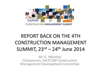 REPORT BACK ON THE 4TH
CONSTRUCTION MANAGEMENT
SUMMIT, 23rd – 24th June 2014
Mr G. Mbuthia
Chairperson, SACPCMP Construction
Management Development Committee
 