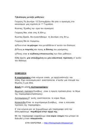 7)Διάλογος μεταξύ μαθητών:
Γιώργος:Τη Δευτέρα 12 Σεπτεμβρίου θα γίνει ο αγιασμός στο
καινούργιο μας σχολείο,το 1ο Γυμνάσιο.
Κώστας:΄Εμαθες την ώρα του αγιασμού;
Γιώργος:Ναι, είναι στις 8.30π.μ.
Κώστας:Ωραία, θα συναντηθούμε τη Δευτέρα στις 8π.μ.
Γιώργος:Θα σε περιμένω.
α)Ποιο είναι το μήνυμα που μεταδίδεται σ’ αυτόν τον διάλογο;
β)Ποιος ο πομπός και ποιος ο δέκτης του μηνύματος;
γ)Ποιος είναι ο κώδικας επικοινωνίας των δύο μαθητών;
δ)Να βρείτε μία επαυξημένη και μία ελλειπτική πρόταση σ’ αυτόν
τον διάλογο.
ΣΗΜΕΙΩΣΗ:
Η παράγραφος είναι κείμενο ενιαίο, με αρχή,ανάπτυξη και
τέλος.΄Εχει αυτονομία,γιατί αναπτύσσεται σ’αυτήν μια πλευρά του
θέματος ή μια ιδέα.
Δομή (τα μέρη) τηςπαραγράφου:
Θεματική πρόταση:Συνήθως ,είναι η πρώτη πρόταση.Δίνει το θέμα
της παραγράφου(πρόλογος).
Λεπτομέρειες:Σ’ αυτές αναπτύσσεται το κύριο θέμα.
Κατακλείδα:Είναι το συμπέρασμα.Συνήθως, είναι η τελευταία
πρόταση της παραγράφου.
Σ’ ένα κείμενο,για να ξεχωρίζουμε μία παράγραφο από την
άλλη,αφήνουμε περιθώριο στην αρχή της.
Με την παράγραφο εκφράζουμε ένα κύριο νόημα,που μπορεί να
δηλωθεί μ’έναν πλαγιότιτλο.
ΕΥΗ ΚΑΡΟΥΝΙΑ – http://filologikaek.blogspot.gr/
 