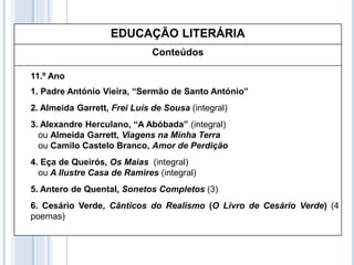 EDUCAÇÃO LITERÁRIA
Conteúdos
11.º Ano
1. Padre António Vieira, “Sermão de Santo António”
2. Almeida Garrett, Frei Luís de Sousa (integral)
3. Alexandre Herculano, “A Abóbada” (integral)
ou Almeida Garrett, Viagens na Minha Terra
ou Camilo Castelo Branco, Amor de Perdição
4. Eça de Queirós, Os Maias (integral)
ou A Ilustre Casa de Ramires (integral)
5. Antero de Quental, Sonetos Completos (3)
6. Cesário Verde, Cânticos do Realismo (O Livro de Cesário Verde) (4
poemas)
 