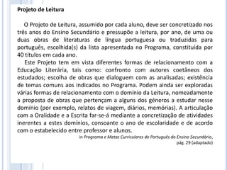 Projeto de Leitura
O Projeto de Leitura, assumido por cada aluno, deve ser concretizado nos
três anos do Ensino Secundário e pressupõe a leitura, por ano, de uma ou
duas obras de literaturas de língua portuguesa ou traduzidas para
português, escolhida(s) da lista apresentada no Programa, constituída por
40 títulos em cada ano.
Este Projeto tem em vista diferentes formas de relacionamento com a
Educação Literária, tais como: confronto com autores coetâneos dos
estudados; escolha de obras que dialoguem com as analisadas; existência
de temas comuns aos indicados no Programa. Podem ainda ser exploradas
várias formas de relacionamento com o domínio da Leitura, nomeadamente
a proposta de obras que pertençam a alguns dos géneros a estudar nesse
domínio (por exemplo, relatos de viagem, diários, memórias). A articulação
com a Oralidade e a Escrita far-se-á mediante a concretização de atividades
inerentes a estes domínios, consoante o ano de escolaridade e de acordo
com o estabelecido entre professor e alunos.
in Programa e Metas Curriculares de Português do Ensino Secundário,
pág. 29 (adaptado)
 