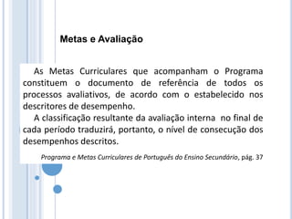 Metas e Avaliação
As Metas Curriculares que acompanham o Programa
constituem o documento de referência de todos os
processos avaliativos, de acordo com o estabelecido nos
descritores de desempenho.
A classificação resultante da avaliação interna no final de
cada período traduzirá, portanto, o nível de consecução dos
desempenhos descritos.
Programa e Metas Curriculares de Português do Ensino Secundário, pág. 37
 