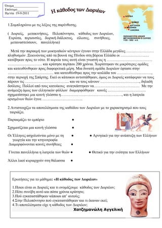 Όνομα_______________
Επώνυμο_____________
Hμ/νία 19-9-2011
1.Συμπληρώνω με τις λέξεις της παρένθεσης.
( Δωριείς, μετακινήσεις, Πελοπόννησο, κάθοδος των Δωριέων,
Ευρώτα, περιουσίες, δωρική διάλεκτος, είλωτες, συνήθειες,
μεταναστεύσουν, πανελλήνια)
Μετά την παρακμή των μυκηναϊκών κέντρων έγιναν στην Ελλάδα μεγάλες……..……………
πληθυσμών .Ξεκινώντας από τα βουνά της Πίνδου στη βόρεια Ελλάδα οι ………………..…
κατέβηκαν προς το νότο. Η πορεία τους αυτή είναι γνωστή ως η ………………………………
……………………… και κράτησε περίπου 200 χρόνια. Χωρίστηκαν σε μικρότερες ομάδες
και κατευθύνθηκαν προς διαφορετικά μέρη. Μια δυνατή ομάδα Δωριέων έφτασε στην
……………………………… και κατευθύνθηκε προς την κοιλάδα του ………………………,
στην περιοχή της Σπάρτης. Εκεί οι κάτοικοι αντιστάθηκαν, όμως οι Δωριείς κατάφεραν να τους
πάρουν τις …………………………….. και να τους κάνουν …………………………., δηλαδή
δούλους. Πολλοί από τους κατοίκους αναγκάστηκαν να……………………………… Με την
ανάμειξη όμως των ελληνικών φύλλων διαμορφώθηκαν κοινές …………………………
σχηματίστηκε μια κοινή γλώσσα η…………………………………………, και η λατρεία
ορισμένων θεών έγινε …………………………..
2.Αντιστοιχίζω τα αποτελέσματα της καθόδου των Δωριέων με το χαρακτηρισμό που τους
ταιριάζει.
Παρακμάζει το εμπόριο ●
Σχηματίζεται μια κοινή γλώσσα ●
Οι Έλληνες ασχολούνται μόνο με τη ●
γεωργία και την κτηνοτροφία
● Αρνητικό για την ανάπτυξη των Ελλήνων
Διαμορφώνονται κοινές συνήθειες ●
Γίνεται πανελλήνια η λατρεία των θεών ● ● Θετικό για την ενότητα των Ελλήνων
Άλλοι λαοί κυριαρχούν στη θάλασσα ●
Ερωτήσεις για το μάθημα: «Η κάθοδος των Δωριέων»
1.Ποιοι είναι οι Δωριείς και τι ονομάζουμε κάθοδος των Δωριέων;
2.Πότε συνέβη αυτό και πόσα χρόνια κράτησε;
3.Πού εγκαταστάθηκαν κάποιοι απ’ αυτούς;
4.Στην Πελοπόννησο πού εγκαταστάθηκαν και τι έκαναν εκεί;
4.Τι αποτελέσματα είχε η κάθοδος των Δωριέων;
Χατζημανώλη Αγγελική
 