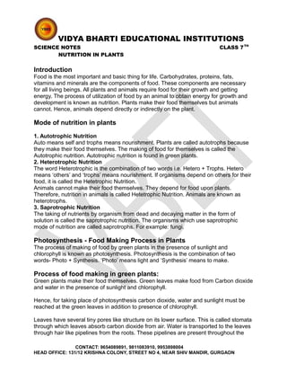 VIDYA BHARTI EDUCATIONAL INSTITUTIONS
SCIENCE NOTES CLASS 7TH
NUTRITION IN PLANTS
Introduction
Food is the most important and basic thing for life. Carbohydrates, proteins, fats,
vitamins and minerals are the components of food. These components are necessary
for all living beings. All plants and animals require food for their growth and getting
energy. The process of utilization of food by an animal to obtain energy for growth and
development is known as nutrition. Plants make their food themselves but animals
cannot. Hence, animals depend directly or indirectly on the plant.
Mode of nutrition in plants
1. Autotrophic Nutrition
Auto means self and trophs means nourishment. Plants are called autotrophs because
they make their food themselves. The making of food for themselves is called the
Autotrophic nutrition. Autotrophic nutrition is found in green plants.
2. Heterotrophic Nutrition
The word Heterotrophic is the combination of two words i.e. Hetero + Trophs. Hetero
means ‘others’ and ‘trophs’ means nourishment. If organisms depend on others for their
food, it is called the Hetetrophic Nutrition.
Animals cannot make their food themselves. They depend for food upon plants.
Therefore, nutrition in animals is called Hetetrophic Nutrition. Animals are known as
heterotrophs.
3. Saprotrophic Nutrition
The taking of nutrients by organism from dead and decaying matter in the form of
solution is called the saprotrophic nutrition. The organisms which use saprotrophic
mode of nutrition are called saprotrophs. For example: fungi.
Photosynthesis - Food Making Process in Plants
The process of making of food by green plants in the presence of sunlight and
chlorophyll is known as photosynthesis. Photosynthesis is the combination of two
words- Photo + Synthesis. ‘Photo’ means light and ‘Synthesis’ means to make.
Process of food making in green plants:
Green plants make their food themselves. Green leaves make food from Carbon dioxide
and water in the presence of sunlight and chlorophyll.
Hence, for taking place of photosynthesis carbon dioxide, water and sunlight must be
reached at the green leaves in addition to presence of chlorophyll.
Leaves have several tiny pores like structure on its lower surface. This is called stomata
through which leaves absorb carbon dioxide from air. Water is transported to the leaves
through hair like pipelines from the roots. These pipelines are present throughout the
CONTACT: 9654089891, 9811083910, 9953898004
HEAD OFFICE: 131/12 KRISHNA COLONY, STREET NO 4, NEAR SHIV MANDIR, GURGAON
 