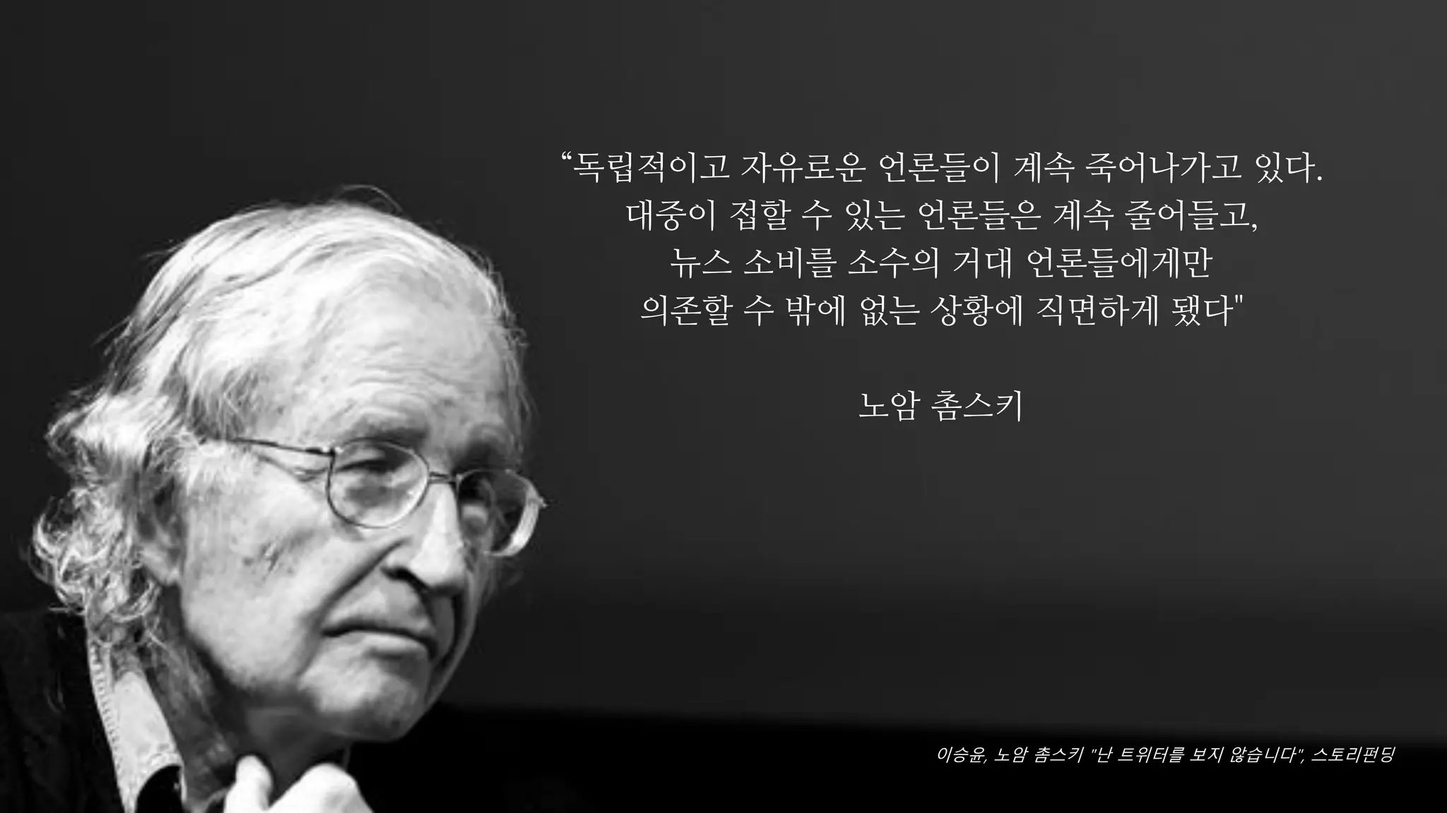 “독립적이고 자유로운 언론들이 계속 죽어나가고 있다.
대중이 접할 수 있는 언론들은 계속 줄어들고,
뉴스 소비를 소수의 거대 언론들에게만
의존할 수 밖에 없는 상황에 직면하게 됐다"
노암 촘스키
이승윤, 노암 촘스키 "난 트위터를 보지 않습니다", 스토리펀딩
 