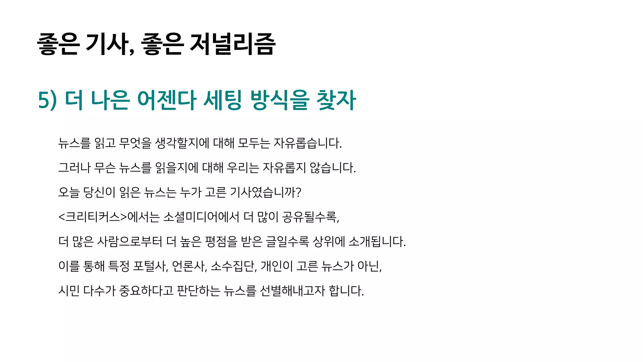 5) 더 나은 어젠다 세팅 방식을 찾자
뉴스를 읽고 무엇을 생각할지에 대해 모두는 자유롭습니다.
그러나 무슨 뉴스를 읽을지에 대해 우리는 자유롭지 않습니다.
오늘 당신이 읽은 뉴스는 누가 고른 기사였습니까?
<크리티커스>에서는 소셜미디어에서 더 많이 공유될수록,
더 많은 사람으로부터 더 높은 평점을 받은 글일수록 상위에 소개됩니다.
이를 통해 특정 포털사, 언론사, 소수집단, 개인이 고른 뉴스가 아닌,
시민 다수가 중요하다고 판단하는 뉴스를 선별해내고자 합니다.
좋은 기사, 좋은 저널리즘
 