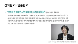 정치혐오 · 언론혐오
• “언론이 안 다루면, 4년 내내 하는 의원이 없더라” 장하나, 19대 국회의원
“국회의원 의정활동도 언론에 얼마나 주목받느냐로 평가 받는다. 그래서 반짝 하다 마는 경우가 많다. 이
슈 되면 이 의원 저 의원이 다루다가 잠잠해지면 다른 이슈로 옮겨간다. 4년 내내 하는 의원은 없다. 쌍용
자동차 해고노동자 문제도 19대 개원했을 때 특위도 만들고 했는데 처음에는 열심히 하다가도 잘 안 풀리
거나 언론 관심도 떨어지면 안 다루기 마련이다.”
조윤호, 미디어오늘, “언론이 안 다루면, 4년 내내 하는 의원이 없더라”
 