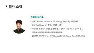 기획자 소개
기획자 김기수
• 미국 California Institute of Technology 박사과정 / 정치경제학
• 미국 Rice University 졸업 / 경제학, 수학
• 게임이론과 통계적 방법론을 통해 “정치 정보의 유통 구조가 민주적 정치
과정에 어떤 영향을 미치는가”에 대해 연구
• 웹개발자 (PHP, Python, MySQL, JavaScript, JQuery, Ajax, HTML/CSS)
 