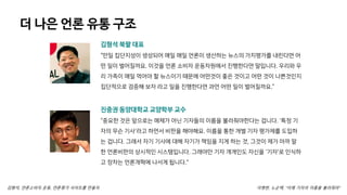 더 나은 언론 유통 구조
김형석, 언론소비자 운동, 언론평가 사이트를 만들자
김형석 북팔 대표
“만일 집단지성이 생성되어 매일 매일 언론이 생산하는 뉴스의 가치평가를 내린다면 어
떤 일이 벌어질까요. 이것을 언론 소비자 운동차원에서 진행한다면 말입니다. 우리와 우
리 가족이 매일 먹어야 할 뉴스이기 때문에 어떤것이 좋은 것이고 어떤 것이 나쁜것인지
집단적으로 검증해 보자 라고 일을 진행한다면 과연 어떤 일이 벌어질까요.”
진중권 동양대학교 교양학부 교수
“중요한 것은 앞으로는 매체가 아닌 기자들의 이름을 불러줘야한다는 겁니다. '특정 기
자의 무슨 기사'라고 하면서 비판을 해야해요. 이름을 통한 개별 기자 평가제를 도입하
는 겁니다. 그래서 자기 기사에 대해 자기가 책임을 지게 하는 것, 그것이 제가 아까 말
한 언론비판의 상시적인 시스템입니다. 그래야만 기자 개개인도 자신을 '기자'로 인식하
고 장차는 언론개혁에 나서게 됩니다."
이병한, 노순택, “이제 기자의 이름을 불러줘야“
 