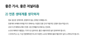 좋은 기사, 좋은 저널리즘
2) 언론 생태계를 생각하자
정보 생산은 권력이며, 경쟁하지 않는 권력은 부패합니다.
언론계의 부패와 타락을 막기 위해서는 다양한 언론 간의 역동적인 경쟁이 필수적입니다.
규모가 큰 매체라고해서 언론 시장 전체를 독식해서는 안되며,
소규모 매체의 이름없는 기자가 쓴 글이라도 좋은 내용이라면 널리 읽혀져야 합니다.
<크리티커스>는 기성 언론매체 뿐 아니라 다양한 소규모 매체와 블로거를 찾아 널리 소개하고자 합니다.
 
