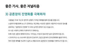 3) 공론장의 진영화를 극복하자
사람들은 주로 자신과 정치적 성향이 가까운 매체를 통해 정보를 접합니다.
소셜미디어를 통해 뉴스가 전파되는 최근에는 비슷한 성향의 사람끼리 비슷한 정보를
공유하는 "공론장의 진영화"가 더욱 심각한 문제가 되고 있습니다.
더 나은 사회적 선택이 이루어지기 위해서는,
비록 다른 성향의 매체이더라도 가치있는 주장과 정보라면 널리 읽혀져야 합니다.
<크리티커스>는 보수부터 중도와 진보까지, 일간신문부터 인터넷매체와 블로거까지,
여러 언론 매체를 비교하기 쉽게 소개함으로써 공론장의 진영화를 극복하고자 합니다.
좋은 기사, 좋은 저널리즘
 