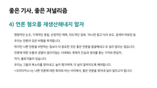 4) 언론 혐오를 재생산해내지 말자
편향적인 논조, 기계적인 중립, 선정적인 제목, 의도적인 침묵, '아니면 말고'식의 보도, 검색어 어뷰징 등
우리는 언론의 갖은 비행을 목격합니다.
하지만 나쁜 언론을 비판하는 일보다 더 중요한 것은 좋은 언론을 발굴해내고 또 널리 알리는 일입니다.
언론에 대한 조롱과 경멸이 끊이지않는 시대에도 묵묵히 진실과 정의를 좇는 기자와 편집자,
작가, 블로거들이 있습니다.
우리는 그들의 목소리를 찾아내고, 높이 평가하며, 더 널리 알려지도록 해야합니다.
<크리티커스>는 나쁜 언론에 대한 회의와 비난 사이에서, 좋은 언론을 찾아내 널리 알리고자 합니다.
좋은 기사, 좋은 저널리즘
 
