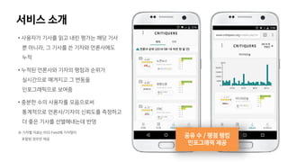 • 사용자가 기사를 읽고 내린 평가는 해당 기사
뿐 아니라, 그 기사를 쓴 기자와 언론사에도
누적
• 누적된 언론사와 기자의 평점과 순위가
실시간으로 매겨지고 그 변동을
인포그래픽으로 보여줌
• 충분한 수의 사용자를 모음으로써
통계적으로 언론사/기자의 신뢰도를 측정하고
더 좋은 기사를 선별해내는데 반영
※ 기자별 자료는 RSS Feed에 기자명이
포함된 경우만 제공
공유 수 / 평점 랭킹
인포그래픽 제공
서비스 소개
 