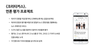 • 독자가 언론을 직접 평가하고 견제하도록 하는 공공프로젝트
• 독자의 반응과 평가를 바탕으로 양질의 뉴스 컨텐츠를 선별해내는
뉴스 큐레이션 서비스
• 누구나 읽은 뉴스를 0점부터 5점까지 자유롭게 평가
• 평가는 그 뉴스 뿐 아니라 그 뉴스를 쓴 기자, 그리고 그 기자가 소속된
언론사에도 누적
• 각 언론사와 기자의 평점을 상시적으로 공개
<크리티커스>,
언론 평가 프로젝트
 