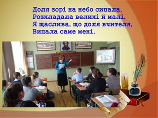 Доля зорі на небо сипала,
Розкладала великі й малі,
Я щаслива, що доля вчителя,
Випала саме мені.
 