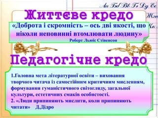 «Доброта і скромність – ось дві якості, що
ніколи неповинні втомлювати людину»
Роберт Льюїс Стівенсон
1.Головна мета літературної освіти – виховання
творчого читача із самостійним критичним мисленням,
формування гуманістичного світогляду, загальної
культури, естетичних смаків особистості.
2. «Люди припиняють мислити, коли припиняють
читати» Д.Дідро
 
