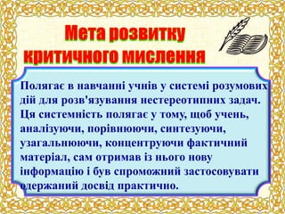 Полягає в навчанні учнів у системі розумових
дій для розв'язування нестереотипних задач.
Ця системність полягає у тому, щоб учень,
аналізуючи, порівнюючи, синтезуючи,
узагальнюючи, концентруючи фактичний
матеріал, сам отримав із нього нову
інформацію і був спроможний застосовувати
одержаний досвід практично.
 