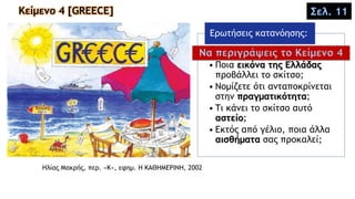 Κείμενο 4 [GREECE]
Hλίας Mακρής, περ. «K», εφημ. Η ΚΑΘΗΜΕΡΙΝΗ, 2002
• Ποια εικόνα της Ελλάδας
προβάλλει το σκίτσο;
• Νομίζετε ότι ανταποκρίνεται
στην πραγματικότητα;
• Τι κάνει το σκίτσο αυτό
αστείο;
• Εκτός από γέλιο, ποια άλλα
αισθήματα σας προκαλεί;
Ερωτήσεις κατανόησης:
Σελ. 11
Να περιγράψεις το Κείμενο 4
 
