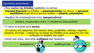 • Ποια εικόνα της Ελλάδας προβάλλει το σκίτσο;
• Νομίζετε ότι ανταποκρίνεται στην πραγματικότητα;
• Τι κάνει το σκίτσο αυτό αστείο;
• Εκτός από γέλιο, ποια άλλα αισθήματα σας προκαλεί;
Ερωτήσεις κατανόησης:
Τουριστική βιομηχανία της Ελλάδας  εμπορευματοποίηση των πάντων  οικονομική
εκμετάλλευση ακόμη και των φυσικών αγαθών  απληστία, αισχροκέρδεια
Απλοϊκή, επιφανειακή εικόνα  υπερβολική διακωμώδηση
Οι ετικέτες που κρέμονται από παντού: ήλιος, κουβαδάκι, καβούρι, καρέκλα,
ομπρέλα, σύννεφο …! Ακόμη και το όνομα της Ελλάδας είναι γραμμένο έτσι που
να θυμίζει το σύμβολο του ευρώ!
Δυσαρέσκεια , προβληματισμό …
 