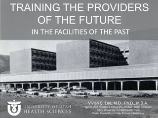 IN THE FACILITIES OF THE PAST
Vivian S. Lee, M.D., Ph.D., M.B.A.
Senior Vice President, University of Utah Health Sciences
CEO, University of Utah Health Care
Dean, University of Utah School of Medicine
TRAINING THE PROVIDERS
OF THE FUTURE
 
