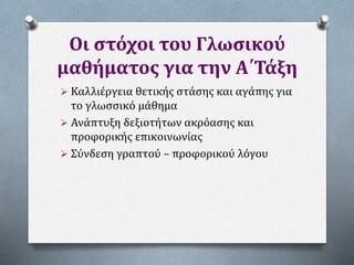 Οι στόχοι του Γλωσικού
μαθήματος για την Α΄Τάξη
 Καλλιέργεια θετικής στάσης και αγάπης για
το γλωσσικό μάθημα
 Ανάπτυξη δεξιοτήτων ακρόασης και
προφορικής επικοινωνίας
 Σύνδεση γραπτού – προφορικού λόγου
 