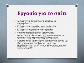 Εργασία για το σπίτι
 Ελέγχετε τα βιβλία των μαθητών κι
ενημερώνεστε
 Ελέγχετε το τετράδιο των μαθητών
 Ελέγχετε το φάκελο για εργασίες
 Ασκείτε τα παιδιά στη νέα γνώση
παροτρύνοντάς τα να τη χρησιμοποιούν σε
πραγματικές περιστάσεις καθημερινά
 Αφήστε τους μαθητές να εργάζονται μόνοι, να
ελέγχουν όσα έγραψαν και μην τους
διορθώνετε!!!!! Δείξτε τους τον τρόπο, όχι το
αποτέλεσμα!!!!
 