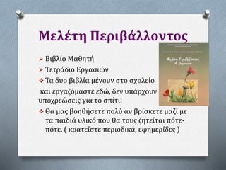 Μελέτη Περιβάλλοντος
 Βιβλίο Μαθητή
 Τετράδιο Εργασιών
 Τα δυο βιβλία μένουν στο σχολείο
και εργαζόμαστε εδώ, δεν υπάρχουν
υποχρεώσεις για το σπίτι!
 Θα μας βοηθήσετε πολύ αν βρίσκετε μαζί με
τα παιδιά υλικό που θα τους ζητείται πότε-
πότε. ( κρατείστε περιοδικά, εφημερίδες )
 