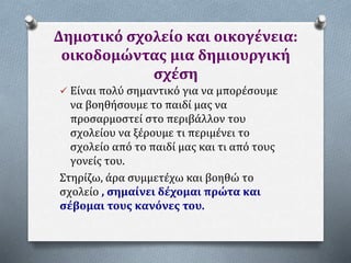 Δημοτικό σχολείο και οικογένεια:
οικοδομώντας μια δημιουργική
σχέση
 Είναι πολύ σημαντικό για να μπορέσουμε
να βοηθήσουμε το παιδί μας να
προσαρμοστεί στο περιβάλλον του
σχολείου να ξέρουμε τι περιμένει το
σχολείο από το παιδί μας και τι από τους
γονείς του.
Στηρίζω, άρα συμμετέχω και βοηθώ το
σχολείο , σημαίνει δέχομαι πρώτα και
σέβομαι τους κανόνες του.
 