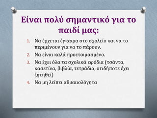 Είναι πολύ σημαντικό για το
παιδί μας:
1. Να έρχεται έγκαιρα στο σχολείο και να το
περιμένουν για να το πάρουν.
2. Να είναι καλά προετοιμασμένο.
3. Να έχει όλα τα σχολικά εφόδια (τσάντα,
κασετίνα, βιβλία, τετράδια, οτιδήποτε έχει
ζητηθεί)
4. Να μη λείπει αδικαιολόγητα
 
