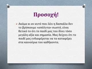 Προσοχή!
 Ακόμα κι αν αυτό που λέει η δασκάλα δεν
το βρίσκουμε «απόλυτα» σωστό, είναι
θετικό το ότι το παιδί μας του δίνει τόσο
μεγάλη αξία και σημασία. Μας δείχνει ότι το
παιδί μας ενδιαφέρεται να τα καταφέρει
στα καινούρια του καθήκοντα.
 
