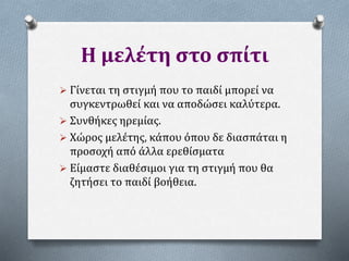 Η μελέτη στο σπίτι
 Γίνεται τη στιγμή που το παιδί μπορεί να
συγκεντρωθεί και να αποδώσει καλύτερα.
 Συνθήκες ηρεμίας.
 Χώρος μελέτης, κάπου όπου δε διασπάται η
προσοχή από άλλα ερεθίσματα
 Είμαστε διαθέσιμοι για τη στιγμή που θα
ζητήσει το παιδί βοήθεια.
 