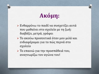 Ακόμη:
 Ενθαρρύνω το παιδί να συσχετίζει αυτά
που μαθαίνει στο σχολείο με τη ζωή:
διαβάζει, μετρά, γράφει
 Το ακούω προσεκτικά όταν μου μιλά και
ενδιαφέρομαι για το πώς περνά στο
σχολείο
 Το επαινώ για την προσπάθειά του,
αναγνωρίζω τον αγώνα του!
 