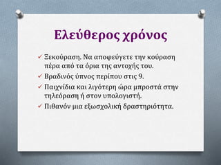Ελεύθερος χρόνος
 Ξεκούραση. Να αποφεύγετε την κούραση
πέρα από τα όρια της αντοχής του.
 Βραδινός ύπνος περίπου στις 9.
 Παιχνίδια και λιγότερη ώρα μπροστά στην
τηλεόραση ή στον υπολογιστή.
 Πιθανόν μια εξωσχολική δραστηριότητα.
 