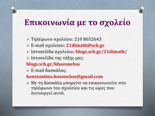 Επικοινωνία με το σχολείο
 Τηλέφωνο σχολείου: 210 8652643
 E-mail σχολείου: 21dimath@sch.gr
 Iστοσελίδα σχολείου: blogs.sch.gr/21dimath/
 Ιστοσελίδα της τάξης μας:
blogs.sch.gr/kbozonelou
 E-mail δασκάλας:
konstantina.bozonelou@gmail.com
 Με τη δασκάλα μπορείτε να επικοινωνείτε στο
τηλέφωνο του σχολείου και τις ώρες που
λειτουργεί αυτό.
 