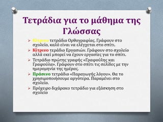 Τετράδια για το μάθημα της
Γλώσσας
 Κίτρινο τετράδιο Ορθογραφίας. Γράφουν στο
σχολείο, καλό είναι να ελέγχεται στο σπίτι.
 Κίτρινο τεράδιο Εργασιών. Γράφουν στο σχολείο
αλλά εκεί μπορεί να έχουν εργασίες για το σπίτι.
 Τετράδιο πρώτης γραφής «Γραφούλης και
Γραφούλα». Γράφουν στο σπίτι τις σελίδες με την
ημερομηνία της ημέρας.
 Πράσινο τετράδιο «Παραγωγής λόγου». Θα το
χρησιμοποιήσουμε αργότερα. Παραμένει στο
σχολείο.
 Πρόχειρο διχάρακο τετράδιο για εξάσκηση στο
σχολείο
 