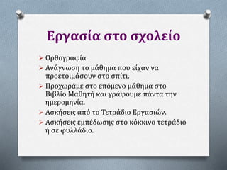 Εργασία στο σχολείο
 Ορθογραφία
 Ανάγνωση το μάθημα που είχαν να
προετοιμάσουν στο σπίτι.
 Προχωράμε στο επόμενο μάθημα στο
Βιβλίο Μαθητή και γράφουμε πάντα την
ημερομηνία.
 Ασκήσεις από το Τετράδιο Εργασιών.
 Ασκήσεις εμπέδωσης στο κόκκινο τετράδιο
ή σε φυλλάδιο.
 