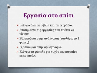 Εργασία στο σπίτι
 Ελέγχω όλα τα βιβλία και τα τετράδια.
 Επισημαίνω τις εργασίες που πρέπει να
γίνουν.
 Εξασκούμαι στην ανάγνωση (τουλάχιστο 5
φορές)
 Εξασκούμαι στην ορθογραφία.
 Ελέγχω το φάκελο για τυχόν φωτοτυπίες
με εργασίες.
 