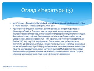  Mervi Toivanen . Contagion in the interbank network: An epidemiological approach . - Bank
of Finland Research . - Discussion Papers . №19, 2013
 У даній статті аналізується важливість окремих банківських конкретних факторів на
фінансову стабільність. По-перше, використовує новий метод для моделювання
поширення зарази в міжбанківської мережі шляхом впровадження епідеміологічної моделі.
Фактичні дані по європейським банкам використані з імітацією безмасштабних мереж.
Середній рівень зараження вразив 70% і 40% від загального обсягу активів європейських
банків в 2007 році та у 2010 році відповідно. Результати на рівні країн дозволяють
припустити, що французькі, англійські, німецькі та іспанські банки є найбільш заразними, в
той час як банки Ірландії, Греції і Португалії викликають лише обмежені негативні наслідки.
По-друге, кластеризація банків, великі залучення коштів за МБК кредитами та репутація
банків є найбільш відомими змінними, ніж розмір або частка позикових коштів. По-третє,
інтервенції центральних банків лише незначно зменшують зараженння.
Огляд літератури (3)
5ДННУ "Академія фінансового управління"
 