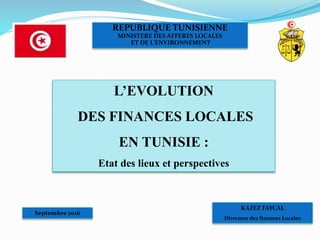 KAZEZ FAYCAL
Directeur des finances Locales
REPUBLIQUE TUNISIENNE
MINISTERE DES AFFERES LOCALES
ET DE L’ENVIRONNEMENT
Septembre 2016
L’EVOLUTION
DES FINANCES LOCALES
EN TUNISIE :
Etat des lieux et perspectives
 